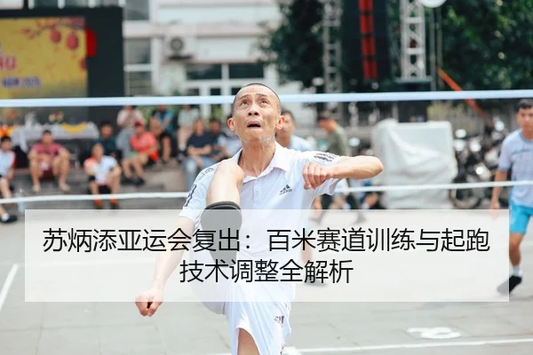 苏炳添亚运会复出：百米赛道训练与起跑技术调整全解析