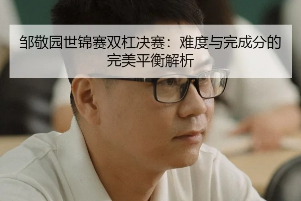 邹敬园世锦赛双杠决赛：难度与完成分的完美平衡解析