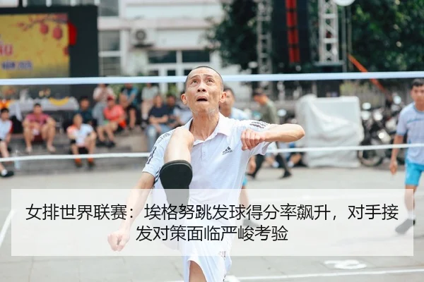 女排世界联赛：埃格努跳发球得分率飙升，对手接发对策面临严峻考验