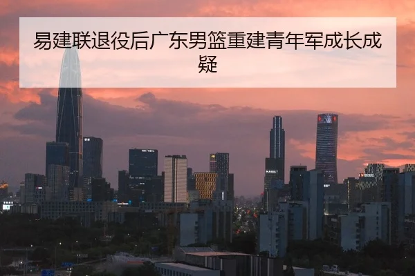 易建联退役后广东男篮重建青年军成长成疑