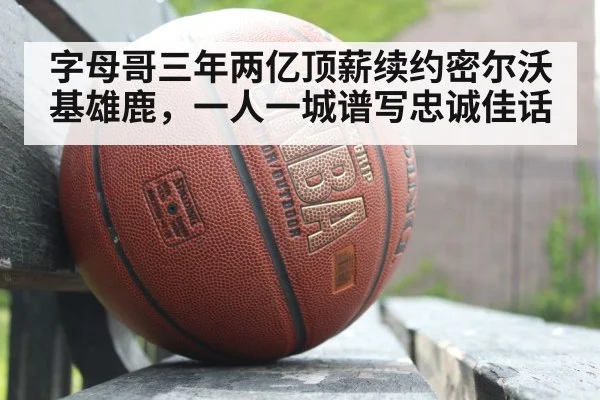 字母哥三年两亿顶薪续约密尔沃基雄鹿，一人一城谱写忠诚佳话