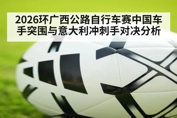 2026环广西公路自行车赛中国车手突围与意大利冲刺手对决分析